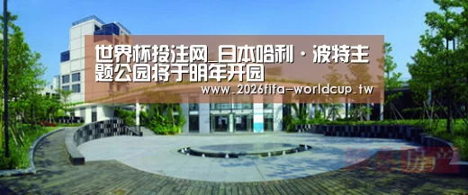 世界杯投注网_日本哈利·波特主题公园将于明年开园(图3) 世界杯下注